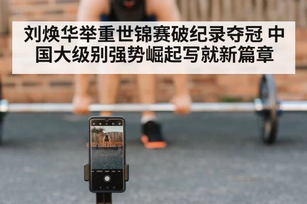 刘焕华举重世锦赛破纪录夺冠 中国大级别强势崛起写就新篇章