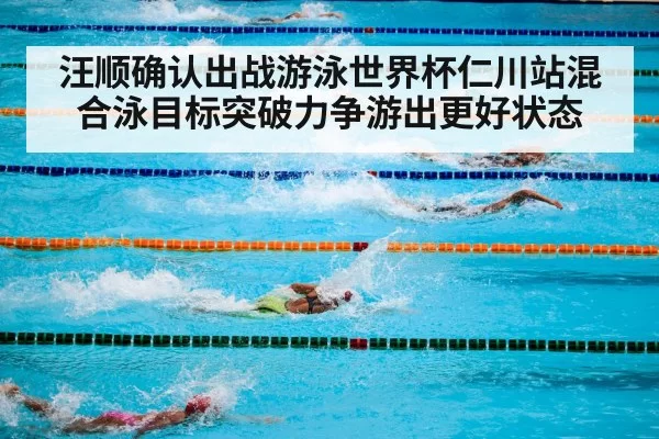 汪顺确认出战游泳世界杯仁川站混合泳目标突破力争游出更好状态